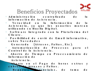 Administración centralizada de la información de Asistencia. Veracidad en la Información de la Asistencia, ya que los usuarios marcan utilizando su Huella Digital. Software Integrado con la Plataforma del Cliente. Posibilidad de envió de Email informativo, sobre Novedades  Generada  (Atrasos, Faltas, Etc). Automatización de Procesos para el Control de la Asistencia. Ahorro de Tiempo en Procesamiento de Información de  Asistencia. Ahorro en el Pago de horas extras y cobros de Atrasos y Faltas. Reportes Gerenciales, de toma de decisión y medición de  producción. 
