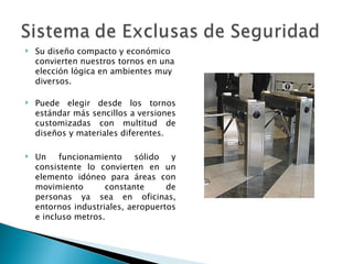 Su diseño compacto y económico convierten nuestros tornos en una elección lógica en ambientes muy diversos. Puede elegir desde los tornos estándar más sencillos a versiones customizadas con multitud de diseños y materiales diferentes. Un funcionamiento sólido y consistente lo convierten en un elemento idóneo para áreas con movimiento constante de personas ya sea en oficinas, entornos industriales, aeropuertos e incluso metros. 