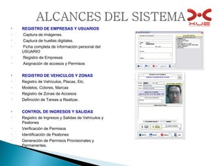 REGISTRO DE EMPRESAS Y USUARIOS Captura de imágenes. Captura de huellas digitales. Ficha completa de información personal del USUARIO Registro de Empresas Asignación de accesos y Permisos REGISTRO DE VEHICULOS Y ZONAS Registro de Vehículos, Placas, Etc. Modelos, Colores, Marcas Registro de Zonas de Accesos Definición de Tareas a Realizar. CONTROL DE INGRESOS Y SALIDAS Registro de Ingresos y Salidas de Vehículos y Peatones Verificación de Permisos Identificación de Peatones Generación de Permisos Provisionales y Permanentes. 