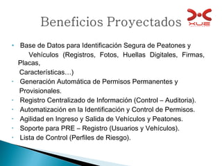 Base de Datos para Identificación Segura de Peatones y  Vehículos (Registros, Fotos, Huellas Digitales, Firmas, Placas,  Características…) Generación Automática de Permisos Permanentes y  Provisionales. Registro Centralizado de Información (Control – Auditoria). Automatización en la Identificación y Control de Permisos. Agilidad en Ingreso y Salida de Vehículos y Peatones. Soporte para PRE – Registro (Usuarios y Vehículos). Lista de Control (Perfiles de Riesgo). 