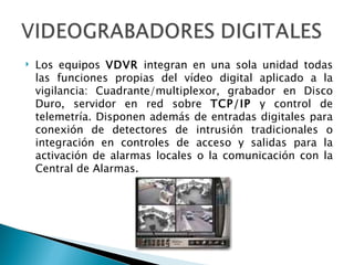 Los equipos  VDVR  integran en una sola unidad todas las funciones propias del vídeo digital aplicado a la vigilancia: Cuadrante/multiplexor, grabador en Disco Duro, servidor en red sobre  TCP/IP  y control de telemetría. Disponen además de entradas digitales para conexión de detectores de intrusión tradicionales o integración en controles de acceso y salidas para la activación de alarmas locales o la comunicación con la Central de Alarmas. 