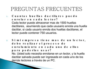 Cuantas huellas dactilares puedo enrolar en cada lector? Cada lector puede almacenar mas de 1500 huellas dactilares,  asumiendo que cada ususario enrola una huella dactilar, si cada usuario enrola dos huellas dactilares, el lector puede contener 750 usuarios. Si mi empresa tiene mas de un lector, debo realizar el proceso de enrolamiento en cada uno de ellos para poderlos usar? No. Usted solo necesita enrolarse en un lector, y la huella dactilar salvada puede ser ingresada en cada uno de los demás lectores a través de un PC.  