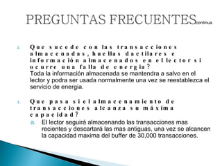 Que sucede con las transacciones almacenadas, huellas dactilares e información almacenados en el lector si ocurre una falla de energia?  Toda la información almacenada se mantendra a salvo en el lector y podra ser usada normalmente una vez se reestablezca el servicio de energia.   Que pasa si el almacenamiento de transacciones alcanza su máxima capacidad?   El lector seguirá almacenando las transacciones mas recientes y descartará las mas antiguas, una vez se alcancen la capacidad maxima del buffer de 30,000 transacciones.  … continua 