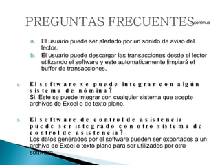 El usuario puede ser alertado por un sonido de aviso del lector.  El usuario puede descargar las transacciones desde el lector utilizando el software y este automaticamente limpiará el buffer de transacciones. El software se puede integrar con algún sistema de nómina?  Si. Este se puede integrar con cualquier sistema que acepte archivos de Excel o de texto plano.  El software de control de asistencia puede ser integrado con otro sistema de control de asistencia? Los datos generados por el software pueden ser exportados a un archivo de Excel o texto plano para ser utilizados por otro software. … continua 