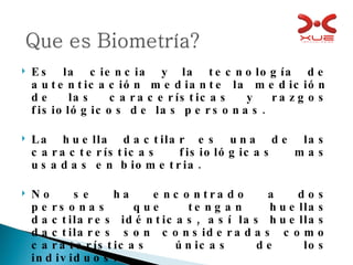 Es la ciencia y la tecnología de autenticación mediante la medición de las caracerísticas y razgos fisiológicos de las personas. La huella dactilar es una de las características fisiológicas mas usadas en biometria. No se ha encontrado a dos personas que tengan huellas dactilares idénticas, así las huellas dactilares son consideradas como caraterísticas únicas de los individuos. 