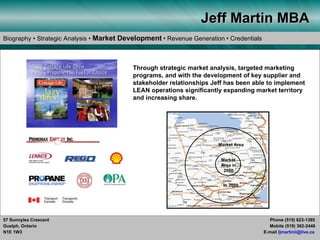 Jeff Martin MBA
Biography • Strategic Analysis • Market Development • Revenue Generation • Credentials



            2 005 Cottag e L ife Show
              00 5 C ottage Life                      Through strategic market analysis, targeted marketing
            featu rin g Propane the Fuel of C hoice
            featuring P rop ane
                                                      programs, and with the development of key supplier and
                                                      stakeholder relationships Jeff has been able to implement
                                                      LEAN operations significantly expanding market territory
                                                      and increasing share.




                                                                                  Market Area


                                                                                   Market
                                                                                   Area in
                                                                                    2000


                                                                                    in 2009




57 Sunnylea Crescent                                                                               Phone (519) 823-1385
Guelph, Ontario                                                                                    Mobile (519) 362-2446
N1E 1W3                                                                                          E-mail ljmartinii@live.ca
 