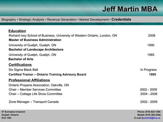 Jeff Martin MBA
Biography • Strategic Analysis • Revenue Generation • Market Development • Credentials


     Education
      Richard Ivey School of Business, University of Western Ontario, London, ON                      2008
      Master of Business Administration
      University of Guelph, Guelph, ON                                                               1990
      Bachelor of Landscape Architecture
     University of Guelph, Guelph, ON                                                                1985
     Bachelor of Arts
      Certifications
      Six Sigma Black Belt                                                                    In Progress
      Certified Trainer – Ontario Training Advisory Board                                           1995
      Professional Affiliations
      Ontario Propane Association, Oakville, ON
      Chair – Member Services Committee                                                       2002 - 2009
      Chair – Cottage Life Show Committee                                                     2004 - 2006

      Zone Manager – Transport Canada                                                         2002 - 2009


57 Sunnylea Crescent                                                                       Phone (519) 823-1385
Guelph, Ontario                                                                            Mobile (519) 362-2446
N1E 1W3                                                                                  E-mail ljmartinii@live.ca
 