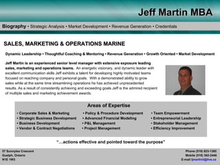 Jeff Martin MBA
Biography • Strategic Analysis • Market Development • Revenue Generation • Credentials


SALES, MARKETING & OPERATIONS MARINE
  Dynamic Leadership • Thoughtful Coaching & Mentoring • Revenue Generation • Growth Oriented • Market Development

 Jeff Martin is an experienced senior level manager with extensive exposure leading
 sales, marketing and operations teams. An energetic visionary, and dynamic leader with
 excellent communication skills Jeff exhibits a talent for developing highly motivated teams
 focused on reaching company and personal goals. With a demonstrated ability to grow
 sales while at the same time streamlining operations he has achieved unprecedented
 results. As a result of consistently achieving and exceeding goals Jeff is the admired recipient
 of multiple sales and marketing achievement awards.


                                                    Areas of Expertise
         • Corporate Sales & Marketing            • Policy & Procedure Development           • Team Empowerment
         • Strategic Business Development        • Advanced Financial Modeling               • Entrepreneurial Leadership
         • Business Development                  • P&L Management                            • Stakeholder Management
         • Vendor & Contract Negotiations        • Project Management                        • Efficiency Improvement


                                 “…actions effective and pointed toward the purpose”

57 Sunnylea Crescent                                                                                           Phone (519) 823-1385
Guelph, Ontario                                                                                                Mobile (519) 362-2446
N1E 1W3                                                                                                      E-mail ljmartinii@live.ca
 