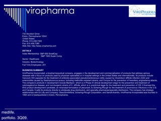 viropharma 730 Stockton Drive Exton, Pennsylvania 19341 United States Phone: 610.458.7300 Fax: 610.458.7380 Web Site: http://www.viropharma.com DETAILS Index Membership: S&P 600 SmallCap   S&P 1500 Super Comp Sector: Healthcare Industry: Biotechnology Full Time Employees: 201 BUSINESS SUMMARY ViroPharma Incorporated, a biopharmaceutical company, engages in the development and commercialization of products that address serious diseases with a focus on products used by physician specialists or in hospital settings in the United States and internationally. Its products include Vancocin HCl capsules for the treatment of antibiotic-associated pseudomembranous colitis caused by Clostridium difficile infection (CDI) and enterocolitis caused by Staphylococcus aureus, including methicillin-resistant strains; and Cinryze for the prevention of hereditary angioedema attacks. The company's products in development include Maribavir, which is in Phase III clinical development stage for the prevention and treatment of cytomegalovirus disease; and non-toxigenic strains of C. difficile, which is in preclinical stage for the treatment and prevention of CDI. It licensed the third product development candidate, an intranasal formulation of pleconaril, to Schering-Plough for the treatment of picornavirus infections in the U.S. and Canada. It sells its products directly to wholesale drug distributors, and specialty pharmacies/specialty distributors. The company has strategic relationships with Eli Lilly and Company, GlaxoSmithKline, Schering-Plough Corporation, and Sanofi-Aventis. ViroPharma Incorporated was founded in 1994 and is headquartered in Exton, Pennsylvania. medlife. portfolio. 3Q09. 