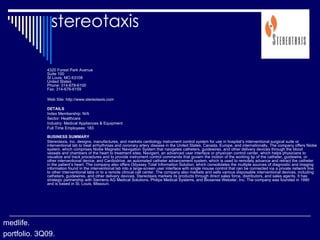 stereotaxis 4320 Forest Park Avenue Suite 100 St Louis, MO 63108 United States Phone: 314-678-6100 Fax: 314-678-6159 Web Site: http://www.stereotaxis.com   DETAILS Index Membership: N/A Sector: Healthcare Industry: Medical Appliances & Equipment Full Time Employees: 183 BUSINESS SUMMARY Stereotaxis, Inc. designs, manufactures, and markets cardiology instrument control system for use in hospital’s interventional surgical suite or interventional lab to treat arrhythmias and coronary artery disease in the United States, Canada, Europe, and internationally. The company offers Niobe system, which comprises Niobe Magnetic Navigation System that navigates catheters, guidewires, and other delivery devices through the blood vessels and chambers of the heart to treatment sites; Navigant, an advanced user interface or physician control center, which helps physicians to visualize and track procedures and to provide instrument control commands that govern the motion of the working tip of the catheter, guidewire, or other interventional device; and Cardiodrive, an automated catheter advancement system, which is used to remotely advance and retract the catheter in the patient’s heart. The company also offers Odyssey Total Information Solution, which consolidates the multiple sources of diagnostic and imaging information found in the interventional lab into a large-screen user interface with single mouse control that can be connected via a private network line to other interventional labs or to a remote clinical call center. The company also markets and sells various disposable interventional devices, including catheters, guidewires, and other delivery devices. Stereotaxis markets its products through direct sales force, distributors, and sales agents. It has strategic partnership with Siemens AG Medical Solutions, Philips Medical Systems, and Biosense Webster, Inc. The company was founded in 1990 and is based in St. Louis, Missouri. medlife. portfolio. 3Q09. 