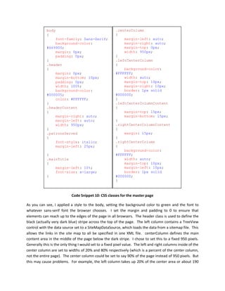 body                                        .centerColumn
            {                                           {
                font-family: Sans-Serif;                    margin-left: auto;
                background-color:                           margin-right: auto;
            #669900;                                        margin-top: 0px;
                margin: 0px;                                width: 950px;
                padding: 0px;                           }
            }                                           .leftCenterColumn
            .header                                     {
            {                                               background-color:
                margin: 0px;                            #FFFFFF;
                margin-bottom: 10px;                        width: auto;
                padding: 0px;                               margin-top: 10px;
                width: 100%;                                margin-right: 10px;
                background-color:                           border: 1px solid
            #000005;                                    #000000;
                color: #FFFFFF;                         }
            }                                           .leftCenterColumnContent
            .headerContent                              {
            {                                               margin-top: 15px;
                margin-right: auto;                         margin-bottom: 15px;
                margin-left: auto;                      }
                width: 950px;                           .rightCenterColumnContent
            }                                           {
            .patronsServed                                  margin: 15px;
            {                                           }
                font-style: italic;                     .rightCenterColumn
                margin-left: 25px;                      {
                                                            background-color:
            }                                           #FFFFFF;
            .mainTitle                                      width: auto;
            {                                               margin-top: 10px;
                margin-left: 10%;                           margin-left: 10px;
                font-size: x-large;                         border: 1px solid
            }                                           #000000;
                                                        }



                            Code Snippet 10: CSS classes for the master page

As you can see, I applied a style to the body, setting the background color to green and the font to
whatever sans-serif font the browser chooses. I set the margin and padding to 0 to ensure that
elements can reach up to the edges of the page in all browsers. The header class is used to define the
black (actually very dark blue) stripe across the top of the page. The left column contains a TreeView
control with the data source set to a SiteMapDataSource, which loads the data from a sitemap file. This
allows the links in the site map to all be specified in one XML file. centerColumn defines the main
content area in the middle of the page below the dark stripe. I chose to set this to a fixed 950 pixels.
Generally this is the only thing I would set to a fixed pixel value. The left and right columns inside of the
center column are set to widths of 20% and 80% respectively (which is a percent of the center column,
not the entire page). The center column could be set to say 90% of the page instead of 950 pixels. But
this may cause problems. For example, the left column takes up 20% of the center area or about 190
 