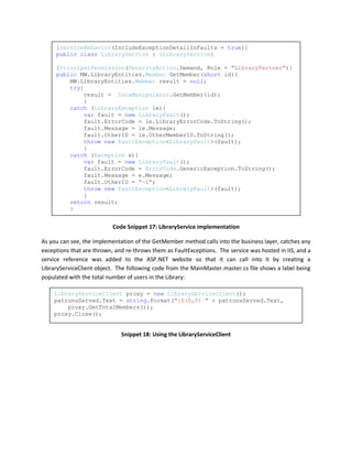 [ServiceBehavior(IncludeExceptionDetailInFaults = true)]
     public class LibraryService : ILibraryService{

     [PrincipalPermission(SecurityAction.Demand, Role = "LibraryPartner")]
     public MW.LibraryEntities.Member GetMember(short id){
         MW.LibraryEntities.Member result = null;
         try{
             result = DataManipulator.GetMember(id);
             }
         catch (LibraryException le){
             var fault = new LibraryFault();
             fault.ErrorCode = le.LibraryErrorCode.ToString();
             fault.Message = le.Message;
             fault.OtherID = le.OtherMemberID.ToString();
             throw new FaultException<LibraryFault>(fault);
             }
         catch (Exception e){
             var fault = new LibraryFault();
             fault.ErrorCode = ErrorCode.GenericException.ToString();
             fault.Message = e.Message;
             fault.OtherID = "-1";
             throw new FaultException<LibraryFault>(fault);
             }
         return result;
         }


                           Code Snippet 17: LibraryService implementation

As you can see, the implementation of the GetMember method calls into the business layer, catches any
exceptions that are thrown, and re-throws them as FaultExceptions. The service was hosted in IIS, and a
service reference was added to the ASP.NET website so that it can call into it by creating a
LibraryServiceClient object. The following code from the MainMaster.master.cs file shows a label being
populated with the total number of users in the Library:

    LibraryServiceClient proxy = new LibraryServiceClient();
    patronsServed.Text = string.Format("{0:0,0} " + patronsServed.Text,
        proxy.GetTotalMembers());
    proxy.Close();


                              Snippet 18: Using the LibraryServiceClient
 