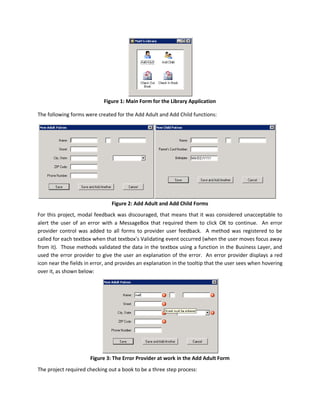 Figure 1: Main Form for the Library Application

The following forms were created for the Add Adult and Add Child functions:




                                Figure 2: Add Adult and Add Child Forms
For this project, modal feedback was discouraged, that means that it was considered unacceptable to
alert the user of an error with a MessageBox that required them to click OK to continue. An error
provider control was added to all forms to provider user feedback. A method was registered to be
called for each textbox when that textbox’s Validating event occurred (when the user moves focus away
from it). Those methods validated the data in the textbox using a function in the Business Layer, and
used the error provider to give the user an explanation of the error. An error provider displays a red
icon near the fields in error, and provides an explanation in the tooltip that the user sees when hovering
over it, as shown below:




                      Figure 3: The Error Provider at work in the Add Adult Form
The project required checking out a book to be a three step process:
 