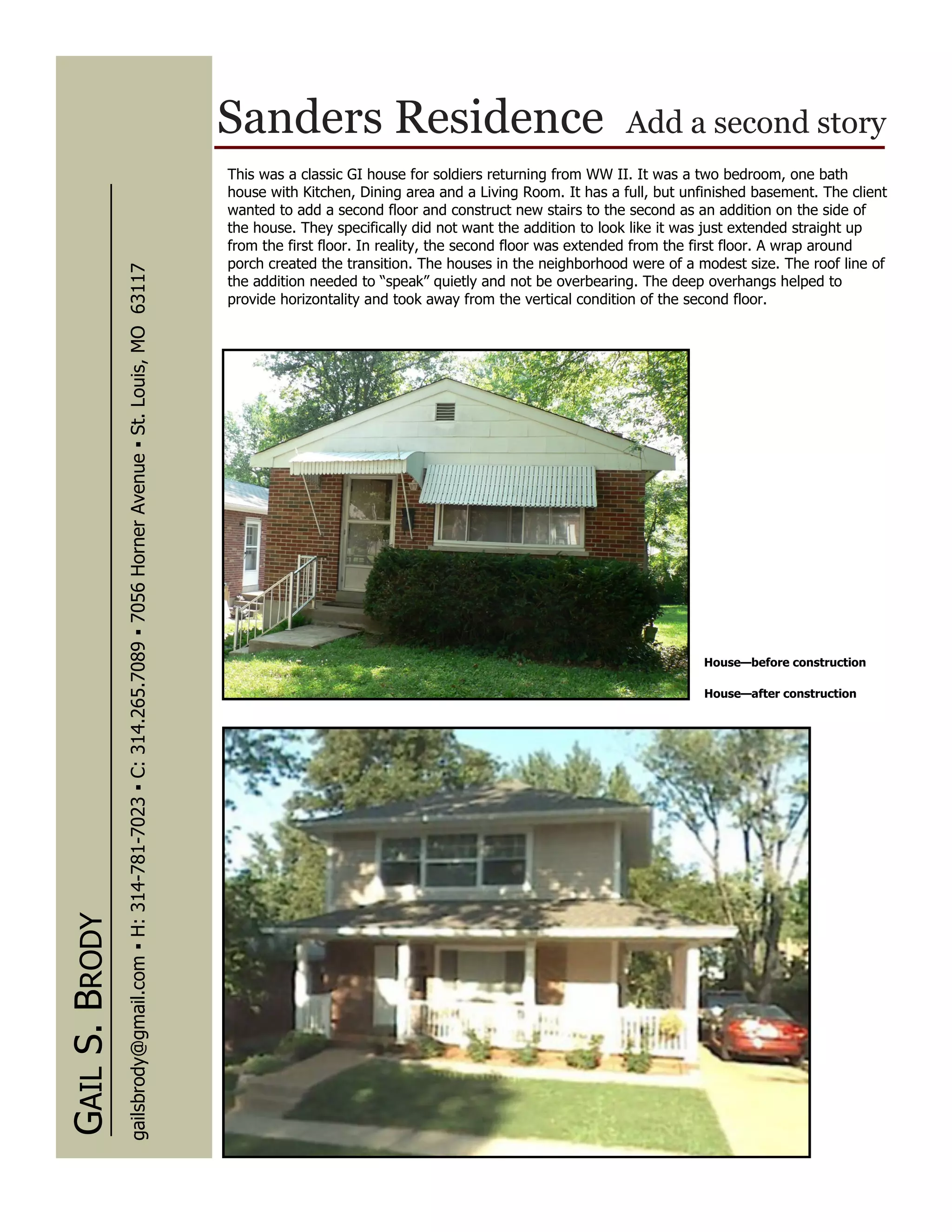 Sanders Residence                                            Add a second story
                                                                                                                      This was a classic GI house for soldiers returning from WW II. It was a two bedroom, one bath
                                                                                                                      house with Kitchen, Dining area and a Living Room. It has a full, but unfinished basement. The client
                                                                                                                      wanted to add a second floor and construct new stairs to the second as an addition on the side of
                                                                                                                      the house. They specifically did not want the addition to look like it was just extended straight up
                                                                                                                      from the first floor. In reality, the second floor was extended from the first floor. A wrap around
                                                                                                                      porch created the transition. The houses in the neighborhood were of a modest size. The roof line of
                gailsbrody@gmail.com ▪ H: 314-781-7023 ▪ C: 314.265.7089 ▪ 7056 Horner Avenue ▪ St. Louis, MO 63117




                                                                                                                      the addition needed to “speak” quietly and not be overbearing. The deep overhangs helped to
                                                                                                                      provide horizontality and took away from the vertical condition of the second floor.




                                                                                                                                                                                              House—before construction

                                                                                                                                                                                               House—after construction
GAIL S. BRODY
 