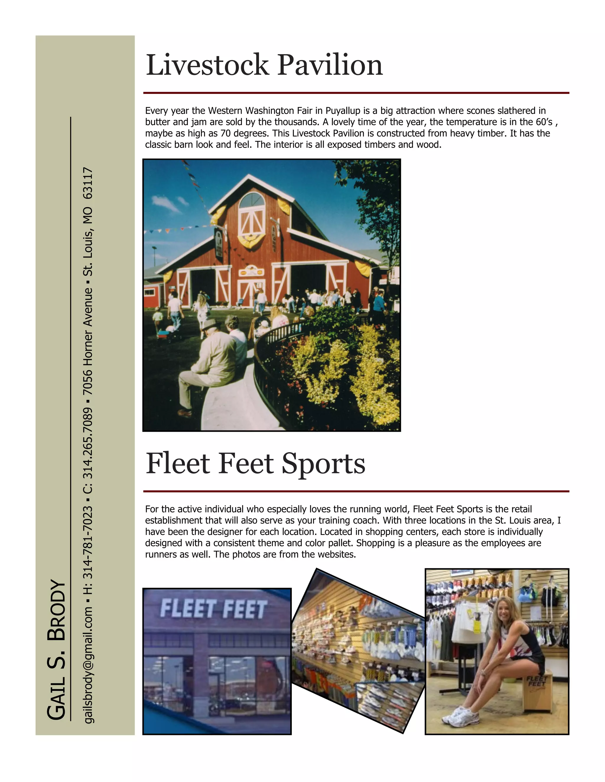 Livestock Pavilion
                                                                                                                      Every year the Western Washington Fair in Puyallup is a big attraction where scones slathered in
                                                                                                                      butter and jam are sold by the thousands. A lovely time of the year, the temperature is in the 60’s ,
                                                                                                                      maybe as high as 70 degrees. This Livestock Pavilion is constructed from heavy timber. It has the
                                                                                                                      classic barn look and feel. The interior is all exposed timbers and wood.
                gailsbrody@gmail.com ▪ H: 314-781-7023 ▪ C: 314.265.7089 ▪ 7056 Horner Avenue ▪ St. Louis, MO 63117




                                                                                                                      Fleet Feet Sports
                                                                                                                      For the active individual who especially loves the running world, Fleet Feet Sports is the retail
                                                                                                                      establishment that will also serve as your training coach. With three locations in the St. Louis area, I
                                                                                                                      have been the designer for each location. Located in shopping centers, each store is individually
                                                                                                                      designed with a consistent theme and color pallet. Shopping is a pleasure as the employees are
                                                                                                                      runners as well. The photos are from the websites.
GAIL S. BRODY
 