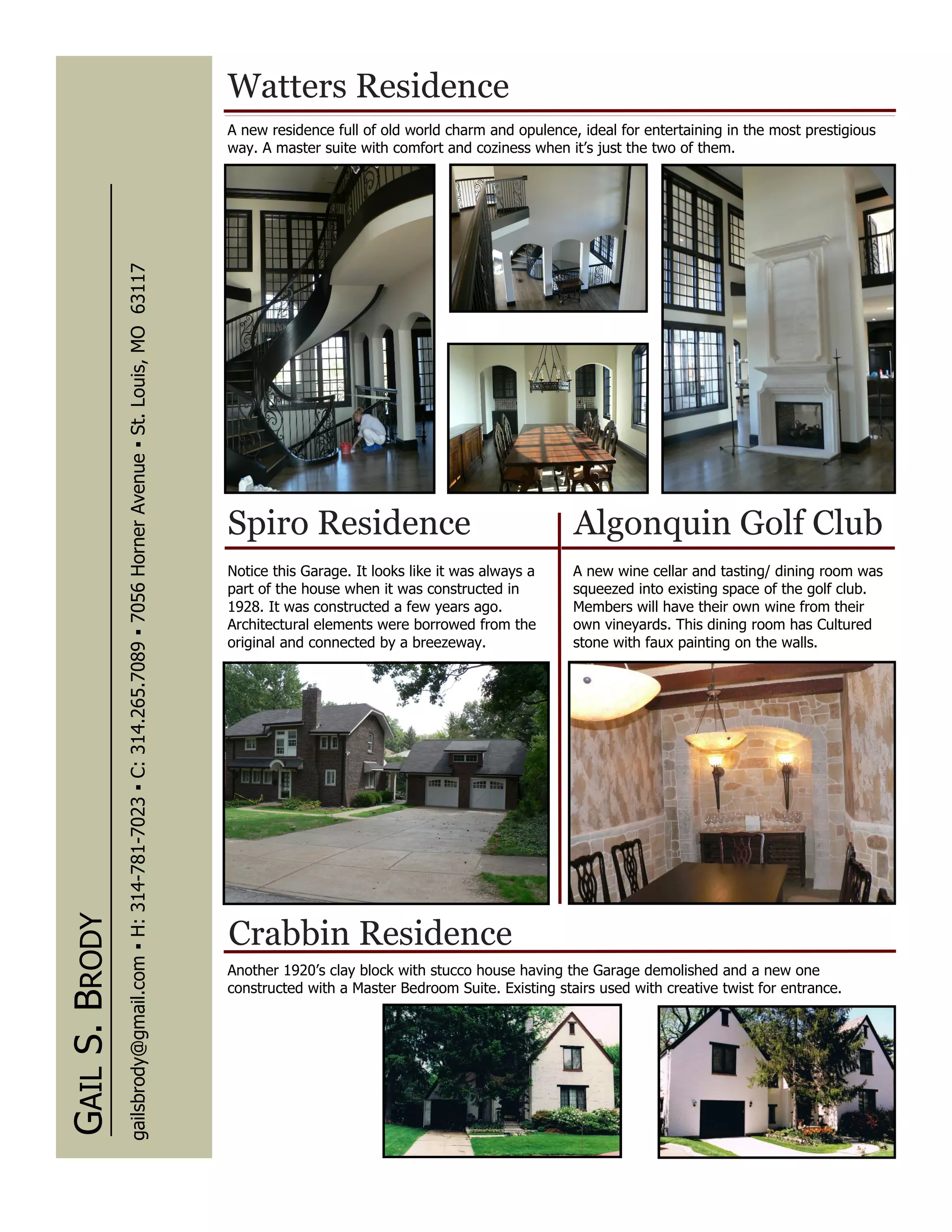 Watters Residence
                                                                                                                      A new residence full of old world charm and opulence, ideal for entertaining in the most prestigious
                                                                                                                      way. A master suite with comfort and coziness when it’s just the two of them.
                gailsbrody@gmail.com ▪ H: 314-781-7023 ▪ C: 314.265.7089 ▪ 7056 Horner Avenue ▪ St. Louis, MO 63117




                                                                                                                      Spiro Residence                                      Algonquin Golf Club
                                                                                                                      Notice this Garage. It looks like it was always a    A new wine cellar and tasting/ dining room was
                                                                                                                      part of the house when it was constructed in         squeezed into existing space of the golf club.
                                                                                                                      1928. It was constructed a few years ago.            Members will have their own wine from their
                                                                                                                      Architectural elements were borrowed from the        own vineyards. This dining room has Cultured
                                                                                                                      original and connected by a breezeway.               stone with faux painting on the walls.
GAIL S. BRODY




                                                                                                                      Crabbin Residence
                                                                                                                      Another 1920’s clay block with stucco house having the Garage demolished and a new one
                                                                                                                      constructed with a Master Bedroom Suite. Existing stairs used with creative twist for entrance.
 