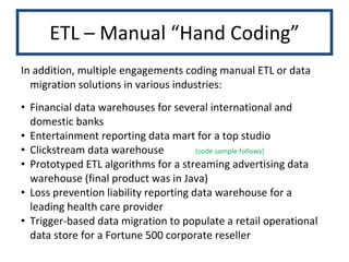 ETL – Manual “Hand Coding” In addition, multiple engagements coding manual ETL or data migration solutions in various industries: Financial data warehouses for several international and domestic banks Entertainment reporting data mart for a top studio Clickstream data warehouse (code sample follows) Prototyped ETL algorithms for a streaming advertising data warehouse (final product was in Java) Loss prevention liability reporting data warehouse for a leading health care provider Trigger-based data migration to populate a retail operational data store for a Fortune 500 corporate reseller 