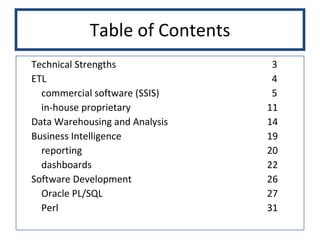 Table of Contents Technical Strengths   3 ETL   4 commercial software (SSIS)   5 in-house proprietary 11 Data Warehousing and Analysis 14 Business Intelligence 19 reporting 20 dashboards 22 Software Development 26 Oracle PL/SQL 27 Perl 31 