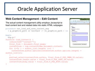 Oracle Application Server procedure  nav_load_and_save_content_mag (  p_graphics_path in varchar2  :=  cn_graphics_path  )   is begin htp.p (' function load_content() { isSelected(''content''); final_form = document.final_page; contentform = top.contentFrame.document.content; for (i=0; i < author_list.length; i++) {   contentform.author.options[contentform.author.options.length] = author_list[i]; } preload_select(contentform.author, final_form.P_PGE_CMEM_ID.value); contentform.leadin.value = final_form.P_PGE_LEAD_IN.value; contentform.body.value = final_form.P_PGE_BODY.value; } Web Content Management – Edit Content The actual content management utility employs Javascript to load content text and related data into static HTML subpages 