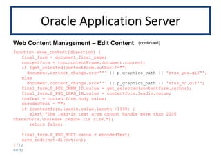 Oracle Application Server function save_content(direction) { final_form = document.final_page; contentform = top.contentFrame.document.content; if (get_selected(contentform.author)!="")   document.content_change.src=''‘  || p_graphics_path ||  'stus_yes.gif''; else   document.content_change.src=''‘  || p_graphics_path ||  'stus_no.gif''; final_form.P_PGE_CMEM_ID.value = get_selected(contentform.author); final_form.P_PGE_LEAD_IN.value = contentform.leadin.value; rawText = contentform.body.value; encodedText = ""; if (contentform.leadin.value.length >1990) {   alert("The lead-in text area cannot handle more than 2000 characters.\nPlease reduce its size.");   return false; } final_form.P_PGE_BODY.value = encodedText; save_redirect(direction); }' ); end; Web Content Management – Edit Content (continued) 