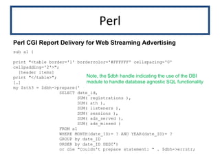 Perl sub a1 { print "<table border='1' bordercolor='#FFFFFF' cellspacing='0' cellpadding='2'>"; [header items] print "</table>"; […] my $sth3 = $dbh->prepare(' SELECT date_id, SUM( registrations ), SUM( ath ), SUM( listeners ), SUM( sessions ), SUM( ads_served ), SUM( ads_missed ) FROM a1  WHERE MONTH(date_ID)= ? AND YEAR(date_ID)= ?  GROUP by date_ID  ORDER by date_ID DESC') or die "Couldn't prepare statement: " . $dbh->errstr; Perl CGI Report Delivery for Web Streaming Advertising Note, the $dbh handle indicating the use of the DBI module to handle database agnostic SQL functionality 