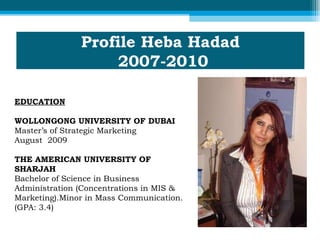 Profile Heba Hadad  2007-2010 EDUCATION WOLLONGONG UNIVERSITY OF DUBAI  Master’s of Strategic Marketing  August  2009  THE AMERICAN UNIVERSITY OF SHARJAH Bachelor of Science in Business Administration (Concentrations in MIS & Marketing).Minor in Mass Communication. (GPA: 3.4)  