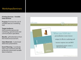 Workshops/SeminarsPrinting Services – Variable Data SeminarPurpose: Promote the use of variable data as a marketing tool.Target Audience: Administrative personnel, marketing, special events and communication specialists. Results:  97% attendance from the email announcement.Class Materials:  Customized slide show presentation. Event Planning:  Coordinate class room and time with HR, produced customized variable data invitations.