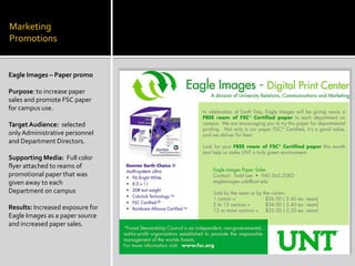 Marketing  PromotionsEagle Images – Paper promoPurpose: to increase paper sales and promote FSC paper for campus use. Target Audience:  selected only Administrative personnel and Department Directors.Supporting Media:  Full color flyer attached to reams of promotional paper that was given away to each Department on campusResults: Increased exposure for Eagle Images as a paper source and increased paper sales.