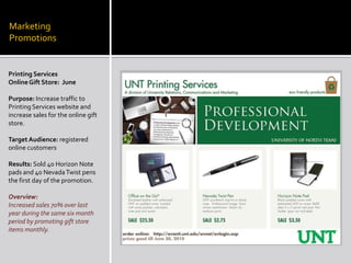 Marketing  PromotionsPrinting ServicesOnline Gift Store:  JunePurpose: Increase traffic to Printing Services website and increase sales for the online gift store.Target Audience: registered online customersResults: Sold 40 Horizon Note pads and 40 Nevada Twist pens the first day of the promotion.Overview:Increased sales 70% over last year during the same six month period by promoting gift store items monthly.