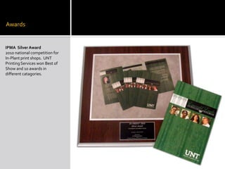 AwardsIPMA  Silver Award2010 national competition for In-Plant print shops.  UNT Printing Services won Best of Show and 10 awards in different catagories.