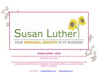 SUSAN LUTHER - LOGO
I have been working with Susan Luther, a life and business skills coach and trainer, to create a new brand
                                       identity for her business.

Susan's business is very personal and is built on trust and a feeling of positivity. We worked hard to create
    a colour palette that felt both calm and positive and used the sunflower as a symbol of strength,
                                          brightness and growth.

                          Louise Sharp | louise@sfrdesign.co.uk | www.sfrdesign.co.uk
 