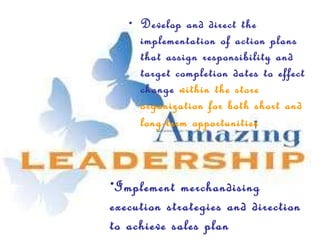 Develop and direct the implementation of action plans that assign responsibility and target completion dates to effect change  within the store organization for both short and long-term opportunities   Implement merchandising execution strategies and direction to achieve sales plan 