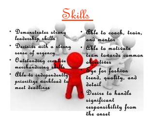 Skills   Demonstrates strong leadership skills Decisive with a strong sense of urgency Outstanding creative merchandising skills Able to independently prioritize workload to meet deadlines Able to coach, train, and mentor Able to motivate team towards common objectives Eye for fashion trend, quality, and detail Desire to handle significant responsibility from the onset 