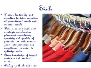 Skills Provide leadership and direction to drive execution of promotional events and monitor result   Determine and implement strategic merchandise placement considering quantity and quality of presentation with zone-a-gram interpretation and compliance, in order to optimize sales  Clear knowledge of target customer and product trends Ability to think and react in a high-energy, fast-paced environment Team-oriented with strong management skills 