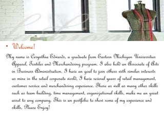 Welcome!   My name is Cerynthia Edwards, a graduate from Eastern Michigan Universities Apparel, Textiles and Merchandising program. I also hold an Associate of Arts in Business Administration. I have an goal to join others with similar interests as mine in the retail corporate world, I have several years of retail management, customer service and merchandising experience. Those as well as many other skills such as team building, time management, organizational skills, make me an great asset to any company. This is an portfolio to show some of my experience and skills, Please Enjoy! 