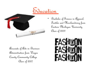 Bachelor of Science in Apparel, Textiles and Merchandising from Eastern Michigan University Class of 2009 Associate of Arts in Business Administration from Wayne County Community College  Class of 2007 Education  