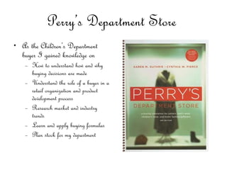 Perry’s Department Store  As the Children’s Department buyer I gained knowledge on  How to understand how and why buying decisions are made Understand the role of a buyer in a retail organization and product development process Research market and industry trends Learn and apply buying formulas  Plan stock for my department  