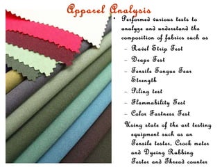 Apparel Analysis   Performed various tests to analyze and understand the composition of fabrics such as  Ravel Strip Test Drape Test Tensile Tongue Tear Strength Piling test Flammability Test Color Fastness Test  Using state of the art testing equipment such as an Tensile tester, Crock meter and Dyeing Rubbing Tester and Thread counter 