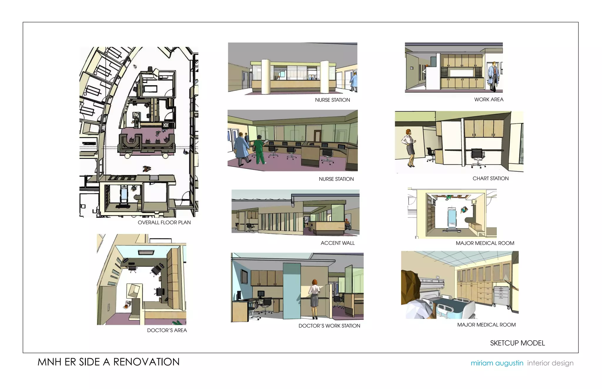 NURSE STATION           WORK AREA




                                           NURSE STATION          CHART STATION




                OVERALL FLOOR PLAN



                                            ACCENT WALL      MAJOR MEDICAL ROOM




                                     DOCTOR’S WORK STATION   MAJOR MEDICAL ROOM
                   DOCTOR’S AREA

                                                                        SKETCUP MODEL

MNH ER SIDE A RENOVATION                                         miriam augustin interior design
 