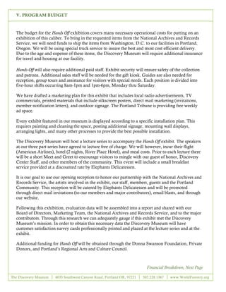 V. PROGRAM BUDGET



  The budget for the Hands Off exhibition covers many necessary operational costs for putting on an
  exhibition of this caliber. To bring in the requested items from the National Archives and Records
  Service, we will need funds to ship the items from Washington, D.C. to our facilities in Portland,
  Oregon. We will be using special truck service to insure the best and most cost efficient delivery.
  Due to the age and expense of these items, the Discovery Museum will require additional insurance
  for travel and housing at our facility.

  Hands Off will also require additional paid staff. Exhibit security will ensure safety of the collection
  and patrons. Additional sales staff will be needed for the gift kiosk. Guides are also needed for
  reception, group tours and assistance for visitors with special needs. Each position is divided into
  five-hour shifts occurring 8am-1pm and 1pm-6pm, Monday thru Saturday.

  We have drafted a marketing plan for this exhibit that includes local radio advertisements, TV
  commercials, printed materials that include silkscreen posters, direct mail marketing (invitations,
  member notification letters), and outdoor signage. The Portland Tribune is providing free weekly
  ad space.

  Every exhibit featured in our museum is displayed according to a specific installation plan. This
  requires painting and cleaning the space, posting additional signage, mounting wall displays,
  arranging lights, and many other processes to provide the best possible installation.

  The Discovery Museum will host a lecture series to accompany the Hands Off exhibit. The speakers
  at our three part series have agreed to lecture free of charge. We will however, incur their flight
  (American Airlines), hotel (2 nights, River Place Hotel), and meal costs. Prior to each lecture there
  will be a short Meet and Greet to encourage visitors to mingle with our guest of honor, Discovery
  Center Staff, and other members of the community. This event will include a small breakfast
  service provided at a discounted rate by Elephants Delicatessen.

  It is our goal to use our opening reception to honor our partnership with the National Archives and
  Records Service, the artists involved in the exhibit, our staff, members, guests and the Portland
  Community. This reception will be catered by Elephants Delicatessen and will be promoted
  through direct mail invitations (to our members and major contributors), email blasts, and through
  our website.

  Following this exhibition, evaluation data will be assembled into a report and shared with our
  Board of Directors, Marketing Team, the National Archives and Records Service, and to the major
  contributors. Through this research we can adequately gauge if this exhibit met the Discovery
  Museum’s mission. In order to obtain this necessary data the Discovery Museum will have
  customer satisfaction survey cards professionally printed and placed at the lecture series and at the
  exhibit.

  Additional funding for Hands Off will be obtained through the Donna Swanson Foundation, Private
  Donors, and Portland’s Regional Arts and Culture Council.



                                                                            Financial Breakdown, Next Page

The Discovery Museum    4033 Southwest Canyon Road, Portland OR, 97221   503.228.1367    www.WorldForestry.org

                                                      8
 