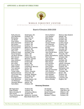 APPENDIX A: BOARD OF DIRECTORS




                                       WORLD FORESTRY CENTER
                 4033 SW Canyon Road   P ort la nd Or egon 97221   T el {   503.228.1367   Fax {   503. 228. 4608 ww w.w or ldfor est ry.or g




                                                 Board of Directors 2008-2009

        Kathy Abusow          Washington, DC                                  Dennis Neilson                 Rotorua, New Zealand
        John Blackwell        Portland, OR                                    Larry Nielsen                  Raleigh, NC
        Bill Bradley          New York, NY                                    Mark Norby                     Portland, OR
        Jim Brown             Salem, OR                                       Dave Nunes                     Poulsbo, WA
        Chip Collins          Cambridge, MA                                   Jeff Nuss                      Portland ,OR
        Dean DeChaine         Portland, OR                                    Claudio Ortolan                Curitiba, Brazil
        Dan Dutton            Portland, OR                                    Jim Osterman                   Portland, OR
        Red Emmerson          Redding, CA                                     Young-Ju Park                  Seoul, Korea
        Vince Erasmus         Melbourne, Australia                            Ed Ray                         Corvallis, OR
        Fred Fields           Portland, OR                                    Hal Salwasser                  Corvallis, OR
        Allyn Ford            Roseburg, OR                                    Eric Schooler                  Portland,OR
        Guillermo Güell       Santiago, Chile                                 Jean-Claude Sève               Outriaz, France
        David Hampton         Salem, OR                                       John Shelk                     Prineville, OR
        Jes Munk Hansen       Olathe, KS                                      Dieter Siempelkamp             Krefeld, Germany
        Rich Hanson           Federal Way, WA                                 Rick Smith                     N Easton, MA
        Mari Harpur           Montreal, Canada                                Jason Spadaro                  Bingen, WA
        Gary Hartshorn        Portland, OR                                    Barte Starker                  Corvallis, OR
        Ned Hayes             Portland,OR                                     Mark Stayer                    Portland, OR
        Ken Hines             Boston, MA                                      Amir Sunarko                   Jakarta, Indonesia
        Russ Hoeflich         Portland, OR                                    Ed Sweeten                     Birmingham, AL
        Gilles Hotelin        Casablanca, Morocco                             Hank Swigert                   Portland, OR
        Tom Jackman           Canby, OR                                       David Syre                     Bellingham, WA
        Scott Jones           Boston, MA                                      Billy Van Devender             Jackson, MS
        Tomas Juška           Vilnius, Lithuania                              John Warjone                   Tumwater, WA
        Barbara Karmel        Wilsonville, OR                                 Court Washburn                 Boston, MA
        Tiong Hiew King       Sarawak, Malaysia                               Sam Wheeler                    Portland, OR
        Bill Lansing          North Bend, OR                                  John Wilkinson                 Portland, OR
        Paul McCracken        Portland, OR                                    Rick Wollenberg                Longview, WA
        Colin McKenzie        West Lebanon, NH                                Donna Woolley                  Eugene, OR
        Joe McKeown           Portland, OR
        Jacquelyn McNutt      Atlanta, GA
        Harry Merlo           Portland, OR
                                                       Honorary Directors

      Bill Hagenstein      Portland,OR                                       Gil Oswald                          Bellevue, WA
      Peter Koehler        Portland, OR                                      G. Web Ross                         Little Rock, AR
      Mario González M.    Chihuahua, México                                 Darrell Schroeder                   Hillsboro, OR
      Alan Goudy           Portland, OR                                      Bill Swindells                      Portland, OR
      Thorry Gunnersen AM Melbourne, Australia                               Barbara F. Walker                   Portland, OR
      Carl Newport        Black Butte Ranch, OR




The Discovery Museum     4033 Southwest Canyon Road, Portland OR, 97221                            503.228.1367            www.WorldForestry.org

                                                                     10
 