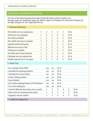 APPENDIX B: SAMPLE SURVEY


  Customer Satisfaction Survey
  For each of the following statements about Hands Off, please indicate whether you:
  Strongly Agree (1), Somewhat Agree (2), Neither Agree nor Disagree (3), Somewhat Disagree (4),
  Strongly Disagree (5), Not Applicable (N/A).

  1. Museum Experience

  The exhibit met my expectations                1      2       3      4      5       N/A
  Ticket price was adequate                      1      2       3      4      5       N/A
  The staff was helpful                          1      2       3      4      5       N/A
  The exhibit was easy to navigate               1      2       3      4      5       N/A
  I gained useful information                    1      2       3      4      5       N/A
  Museum was easy to find                        1      2       3      4      5       N/A
  Parking was available                          1      2       3      4      5       N/A
  The Shop had a broad selection                 1      2       3      4      5       N/A
  Catalogue met my expectations                  1      2       3      4      5       N/A
  Exhibit inspired me to visit again             1      2       3      4      5       N/A

  2. About You

  I’m a member of the WFC                               yes     no     N/A
  I attended the opening reception                      yes     no     N/A
  I attended the Lecture Series                         yes     no     N/A
  I made a Shop purchase                                yes     no     N/A
  I have children                                       yes     no     N/A
  I live within walking distance of the Museum          yes     no     N/A
  I’m on the mailing list                               yes     no     N/A
  I visit the Museum more than once a month             1       2      3      4       5      N/A
  I like to receive communication online                1       2      3      4       5      N/A
  I regularly visit the website                         1       2      3      4       5      N/A

   3. Additional Suggestions




The Discovery Museum      4033 Southwest Canyon Road, Portland OR, 97221   503.228.1367   www.WorldForestry.org

                                                        11
 