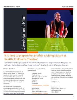 Seattle	
  Children’s	
  Theatre	
                                                                                                                                               2011-­‐2012	
  Season	
  



  	
  
                                                    Development	
  Plan	
  


                                                                              Contents	
  
                                                                               Individual	
  Giving	
                   2	
           	
        Special	
  Events	
  	
                 5	
  
                                                                               Corporate	
  Giving	
                    3	
           	
        Government	
   	
                       6	
  
                                                                               Foundations	
   	
                       4	
           	
        Action	
  Calendar	
                    7	
  



  It	
  is	
  time	
  to	
  prepare	
  for	
  another	
  exciting	
  season	
  at	
  
  Seattle	
  Children’s	
  Theatre!	
  
  	
  
  “We	
  depend	
  on	
  the	
  generosity	
  of	
  our	
  community	
  to	
  continue	
  programming	
  that	
  respects	
  and	
  
  cultivates	
  the	
  intelligence	
  of	
  our	
  young	
  audience”-­‐	
  Sara	
  Sand,	
  Interim	
  Managing	
  Director	
  
  	
  
Members	
  of	
  the	
  Board:	
                                              talented	
  staff	
  have	
  put	
  together	
  a	
                 I	
  am	
  confident	
  that	
  through	
  our	
  combined	
  
                                                                              fantastic	
  season.	
                                              efforts	
  to	
  enrich	
  current	
  and	
  potential	
  
It	
  is	
  time	
  once	
  again	
  to	
  prepare	
  for	
  an	
                                                                                 donors,	
  request	
  and	
  renew	
  foundation	
  
exciting	
  season	
  here	
  at	
  SCT.	
  In	
  order	
  for	
                           The	
  Secret	
  Garden	
                              grants,	
  expand	
  corporate	
  giving	
  and	
  
us	
  to	
  continue	
  to	
  meet	
  our	
  mission	
  to	
                               The	
  Jungle	
  Book	
                                promote	
  our	
  special	
  events,	
  we	
  will	
  be	
  
“provide	
  children	
  of	
  all	
  ages	
  access	
  to	
                                If	
  You	
  Give	
  a	
  Mouse	
  a	
  Cookie	
       able	
  to	
  meet	
  all	
  of	
  our	
  development	
  goals	
  
                                                                                                                     th
professional	
  theatre,	
  with	
  a	
  focus	
  on	
  new	
                              Miracle	
  on	
  34 	
  Street	
  	
                   this	
  season.	
  
works,	
  and	
  theatre	
  education”	
  we	
  must	
                                     Peter	
  Pan	
  
strive	
  to	
  cultivate	
  and	
  secure	
  new	
  forms	
                               Tall	
  Tales	
                                        With	
  Gratitude,	
  
of	
  funding.	
  	
                                                                       Thumbelina	
                                           	
  
                                                                                           Estimated	
  expense	
  =	
  $	
  4,600,000	
          	
  
Our	
  theatre	
  does	
  a	
  wonderful	
  job	
                                                                                                 Lyndsey	
  Lane	
  
promoting	
  the	
  importance	
  of	
  art	
  and	
  art	
                                Drama	
  School	
                                      Chief	
  Executive	
  Officer,	
  SCT	
  
education	
  within	
  our	
  community	
  and	
  this	
                                   Education	
  Station	
                                 LyndseyL@sct.org	
  
season	
  is	
  sure	
  to	
  exceed	
  our	
  expectations.	
                             School	
  Children	
  Access	
  Fund	
                 206.443.0807
Our	
  artistic	
  director	
  with	
  the	
  help	
  of	
  our	
                          Estimated	
  expense	
  =	
  $	
  700,000	
  

                                                                                                                                                                                                                  19
 