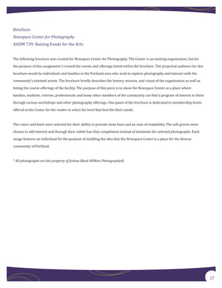 Brochure


AADM 739: Raising Funds for the Arts
Newspace Center for Photography




The following brochure was created for Newspace Center for Photography. The Center is an existing organization, but for

the purpose of this assignment I created the events and offerings listed within the brochure. The projected audience for this

brochure would be individuals and families in the Portland area who wish to explore photography and interact with the

community’s talented artists. The brochure briefly describes the history, mission, and vision of the organization as well as

listing the course offerings of the facility. The purpose of this piece is to show the Newspace Center as a place where

families, students, retirees, professionals and many other members of the community can find a program of interest to them
through various workshops and other photography offerings. One panel of the brochure is dedicated to membership levels

offered at the Center for the reader to select the level that best fits their needs.



The colors and fonts were selected for their ability to provide clean lines and an ease of readability. The soft greens were

chosen to add interest and through their subtle hue they compliment instead of dominate the selected photographs. Each

image features an individual for the purpose of instilling the idea that the Newspace Center is a place for the diverse

community of Portland.



* All photographs are the property of Joshua Black Wilkins Photography©




                                                                                                                                27
 