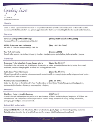 615.293.4126
LyndseyLane@gmail.com

Objective

I wish to obtain a position in the museum or nonpro�it arts �ield to provide cultural education to those who wish to
experience the ful�illment of art and gain an appreciation for the treasured building blocks of a society and civilization.

Education


Masters of Arts: Arts Administration, GPA: 3.8
Savannah College of Art and Design                              [Anticipated Graduation: May, 2011]




Bachelor of Fine Arts: Graphic Design, GPA: 3.4
Middle Tennessee State University                               [Aug. 2002- Dec. 2006]




Completed a summer curriculum focused in visual art foundation courses including studio art and art history.
New York University                                       [Summer, 2006]


Internships


Teamed with the marketing and development department to create promotional materials including direct mail,
Tennessee Performing Arts Center: Design Intern              [Nashville, TN 2007]

brochures, and outside signage for in-house and touring performances.


Allowed to work independently with numerous clients nationwide to concept, design, and print promotional posters
Hatch Show Print: Print Intern                            [Nashville, TN 2006]

and other letterpress products.


Under the direction of Merrill Lynch’s First Vice President in their Global Wealth Management Headquarters,
Merrill Lynch: Executive Intern                                 [NYC, NY: 2006]

implemented technology changes to improve client relations.

Experience


Planned and executed designs and products for a wide range of clients including Target, Walgreens, Wal-Mart, and
The Clever Factory: Graphic Designer                         [2007-2009]

other Fortune 500 companies. Extensively trained in various design processes including concept, illustration,
packaging, pre and post production work.

Related Skills and Activities

Computer Skills: Microsoft Of�ice Suite, Adobe Creative Suite, Quark, Apple and Microsoft operating platforms
Activities: Americans for the Arts, AIGA, Tennessee Art League, SCAD Graduate Advisory Board




                                                                                                                              3
 
