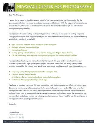 A nonprofit dedicated to promoting photographic education and appreciation


     Dear Mr. Glasgow,


     I would like to begin by thanking you on behalf of the Newspace Center for Photography, for the
     generous contribution you made towards our development last year. With the support of compassionate
     people like you, Newspace is able to continue to serve the Portland area through our educational
     photographic programming.


     Newspace made some exciting updates last year while continuing to improve our existing programs.
     Through gracious gifts from supporters like you, we have been able to modernize our facility to keep up
     with industry standards in the field.


     • New black and white RC Paper Processor for the darkroom
     • Updated software for the digital lab
     • More class offerings
     • Touring gallery exhibits: Daniel Shea, Natalie Young, and Angela Bacon-Kidwell.
     • Off site partnership with MyStory: Photography programs for underprivileged children


     Newspace has effectively met many of our short-term goals this year and we aim to continue our
     excellent reputation for high quality photographic education. The Center has many action-packed
     activities planned for the coming year which have been made possible through your continued support.


     •	 Snap	Day	Camp: Photography education for kids aged 9-13
     •	 Carnival: Annual themed exhibit
     •	 Artist	Lecture	Series: Featuring local and national photographers
     •	 In	the	Field: Photography field trips for all ages


      We hope to count on you again this year for another contribution to assist our efforts. As always, your
     donation or membership is tax deductible (to the extent allowed by law) and will be used to further
     Newspace Center’s mission for artistic development and community improvement. Please refer to the
     enclosed return card or visit our website (www.newspacephoto.org) to learn about the many ways you
     can contribute and please contact me with any questions you may have. I look forward to seeing you at
     Newspace Center’s exciting events this year!


     Sincerely,



     Lyndsey Lane
     Chief Executive Officer
     503-963-1935 (Ext. 25)

1632 SE 10th Ave, Portland, OR 97214                                                                              33
                                                                                                       503.963.1935
 