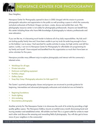 A nonprofit dedicated to promoting photographic education and appreciation


     Dear Neighbor,


     Newspace Center for Photography opened its doors in 2002 charged with the mission to promote
     photographic education and appreciation to the public as well providing a space in which the community
     and photo enthusiasts of Portland, Oregon can learn, create, discuss and exhibit their work. This
     photography resource center is not solely for photography professionals. Anyone can benefit from
     this center including those who have little knowledge of photography to industry professionals and
     even educators.


     If you are like me, it is becoming much harder to balance all of my daily responsibilities. My kids and I
     are lacking quality family time and I have been unable to put my to-do list aside long enough to focus
     on the hobbies I use to enjoy. I had searched for quality activities to enjoy, but high activity costs left few
     options. Luckily, I can turn to Newspace Center for Photography for affordable arts programming for
     my family and myself. I have enjoyed and benefited from this organization so much that I have been an
     active volunteer for five years.


     Newspace provides many different ways to explore photography and interact with the community’s
     talented artists.


     • Workshops for all ages
     • Private instruction
     • Darkroom and lighting equipment
     • Portfolio critique
     • Gallery Space
     • Snap Day Camp: Photography education for kids aged 9-13


     The Center’s quarterly photography classes and programs are structured to provide guidance for
     beginning, intermediate and advanced photography enthusiasts and include but are not limited to


     • Beginning foundations
     • Studio lighting
     • Arts marketing
     • Documentary photography


     Another priority for The Newspace Center is to showcase the work of its artists by providing a high
     quality gallery space. The Newspace Gallery mounts an exhibit every month showcasing local and
     touring amateur and established artists. All exhibits are free! This is a great outlet for artists to meet
     each other and discuss the amazing and rewarding field of photography. You will also get to know
     more of your neighbors in the community!

1632 SE 10th Ave, Portland, OR 97214                                                                                   34
                                                                                                            503.963.1935
 