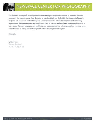A nonprofit dedicated to promoting photographic education and appreciation



     Our facility is a non-profit arts organization that needs your support to continue to serve the Portland
     community for years to come. Your donation or membership is tax deductible (to the extent allowed by
     law) and will be used to further Newspace Center’s mission for artistic development and community
     improvement. Please refer to the enclosed return card or visit our website (www.newspacephoto.org) to
     learn about the many ways you can contribute and please contact me with any questions you may have.
     I look forward to seeing you at Newspace Center’s exciting events this year!


     Sincerely,



     Lyndsey Lane
     Volunteer Coordinator
     503-963-1935 (Ext. 25)




1632 SE 10th Ave, Portland, OR 97214                                                                                35
                                                                                                         503.963.1935
 