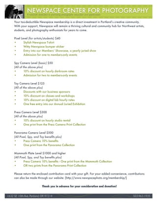 A nonprofit dedicated to promoting photographic education and appreciation

     Your tax-deductible Newspace membership is a direct investment in Portland’s creative community.
     With your support, Newspace will remain a thriving cultural and community hub for Northwest artists,
     students, and photography enthusiasts for years to come.

     Pixel Level (for	artists/students) $40
     •       Stylish Newspace T-shirt
     •       Witty Newspace bumper sticker
     •       Entry into our Members’ Showcase, a yearly juried show
     •       Admission for one to members-only events

     Spy Camera Level (basic) $50
     (All	of	the	above	plus)
     •        10% discount on hourly darkroom rates
     •        Admission for two to members-only events

     Toy Camera Level $125
     (All	of	the	above	plus)
     •        Discounts with our business sponsors
     •        10% discount on classes and workshops
     •        10% discount on digital lab hourly rates
     •        One free entry into our Annual Juried Exhibition

     Press Camera Level $300
     (All	of	the	above	plus)
     •        10% discount on hourly studio rental
     •        One print from the Press Camera Print Collection

     Panorama Camera Level $500
     (All	Pixel,	Spy,	and	Toy	benefits	plus)
     •       Press Camera 10% benefits
     •       One print from the Panorama Collection

     Mammoth Plate Level $1000 and higher
     (All	Pixel,	Spy,	and	Toy	benefits	plus)
     •       Press Camera 10% benefits - One print from the Mammoth Collection
     •       OR two prints from the Panorama Print Collection

     Please return the enclosed contribution card with your gift. For your added convenience, contributions
     can also be made through our website: [http://www.newspacephoto.org/membership/]


                              Thank you in advance for your consideration and donation!


1632 SE 10th Ave, Portland, OR 97214                                                                         36
                                                                                                  503.963.1935
 