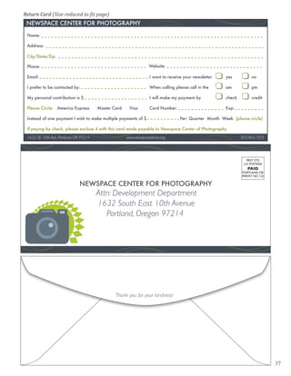 Return Card (Size reduced to �it page)


 Name:

 Address:

 City/State/Zip:

 Phone:                                                           Website:

 Email:                                                           I want to receive your newsletter    yes           no

 I prefer to be contacted by:                                     When calling please call in the      am            pm

 My personal contribution is $                                    I will make my payment by            check         credit

 Please Circle: America Express         Master Card    Visa       Card Number:                         Exp:

 Instead of one payment I wish to make multiple payments of $                     Per: Quarter Month Week (please circle)

 If paying by check, please enclose it with this card made payable to Newspace Center of Photography
 1632 SE 10th Ave, Portland, OR 97214                 www.newspacephoto.org                                    503.963.1935




                                                                                                                  PRST STD
                                                                                                                U.S. POSTAGE
                                                                                                                  PAID
                                                                                                               PORTLAND, OR
                                                                                                               PERMIT NO. 123




                                        Attn: Development Department
                                        1632 South East 10th Avenue
                                           Portland, Oregon 97214




                                                Thank you for your kindness!




                                                                                                                                37
 
